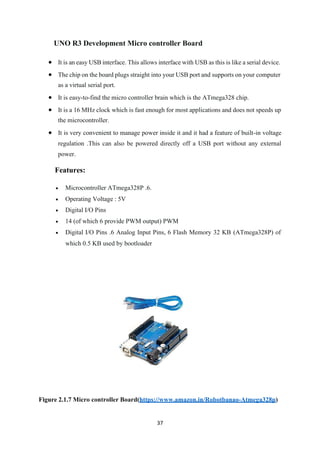 37
UNO R3 Development Micro controller Board
• It is an easy USB interface. This allows interface with USB as this is like a serial device.
• The chip on the board plugs straight into your USB port and supports on your computer
as a virtual serial port.
• It is easy-to-find the micro controller brain which is the ATmega328 chip.
• It is a 16 MHz clock which is fast enough for most applications and does not speeds up
the microcontroller.
• It is very convenient to manage power inside it and it had a feature of built-in voltage
regulation .This can also be powered directly off a USB port without any external
power.
Features:
• Microcontroller ATmega328P .6.
• Operating Voltage : 5V
• Digital I/O Pins
• 14 (of which 6 provide PWM output) PWM
• Digital I/O Pins .6 Analog Input Pins, 6 Flash Memory 32 KB (ATmega328P) of
which 0.5 KB used by bootloader
Figure 2.1.7 Micro controller Board(https://www.amazon.in/Robotbanao-Atmega328p)
 