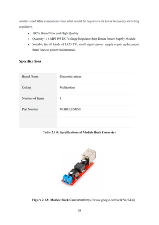 39
smaller sized filter components than what would be required with lower frequency switching
regulators.
• 100% Brand New and High Quality
• Quantity: 1 x MP1495 DC Voltage Regulator Step Down Power Supply Module
• Suitable for all kinds of LCD TV, small signal power supply repair replacement,
three lines to power maintenance.
Specifications
Brand Name Electronic spices
Colour Multicolour
Number of Items 1
Part Number MODULEMINI
Table 2.1.0: Specifications of Module Buck Converter
Figure 2.1.8: Module Buck Converter(https://www.google.com/aclk?sa=l&ai)
 