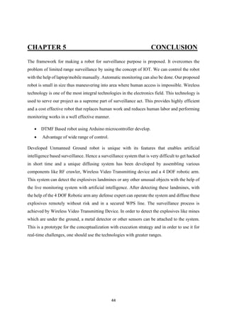 44
CHAPTER 5 CONCLUSION
The framework for making a robot for surveillance purpose is proposed. It overcomes the
problem of limited range surveillance by using the concept of IOT. We can control the robot
with the help of laptop/mobile manually. Automatic monitoring can also be done. Our proposed
robot is small in size thus maneuvering into area where human access is impossible. Wireless
technology is one of the most integral technologies in the electronics field. This technology is
used to serve our project as a supreme part of surveillance act. This provides highly efficient
and a cost effective robot that replaces human work and reduces human labor and performing
monitoring works in a well effective manner.
• DTMF Based robot using Arduino microcontroller develop.
• Advantage of wide range of control.
Developed Unmanned Ground robot is unique with its features that enables artificial
intelligence based surveillance. Hence a surveillance system that is very difficult to get hacked
in short time and a unique diffusing system has been developed by assembling various
components like RF crawler, Wireless Video Transmitting device and a 4 DOF robotic arm.
This system can detect the explosives landmines or any other unusual objects with the help of
the live monitoring system with artificial intelligence. After detecting these landmines, with
the help of the 4 DOF Robotic arm any defense expert can operate the system and diffuse these
explosives remotely without risk and in a secured WPS line. The surveillance process is
achieved by Wireless Video Transmitting Device. In order to detect the explosives like mines
which are under the ground, a metal detector or other sensors can be attached to the system.
This is a prototype for the conceptualization with execution strategy and in order to use it for
real-time challenges, one should use the technologies with greater ranges.
 