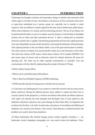 6
CHAPTER 1 INTRODUCTION
Technology has brought a dynamic and tremendous change in robotics and automation field
which ranges in all kinds of areas. Surveillance is the process of close systematic observation
or supervision maintained over a person, group, etc. especially one in custody or under
suspicion. Thus surveillance is mainly required in the areas such as border areas, public places,
offices and in industries. It is mainly used for monitoring activities. The act of surveillance can
be performed both indoor as well as in outdoor areas by humans or with the help of embedded
systems such as robots and other automation devices. A robot is nothing but an automatic
electronic machine that is capable of performing programmed activities thus replacing human
work, providing highly accurate results and easily overcoming the limitations of human beings.
Thus replacing humans in the surveillance fields is one of the great advancement in robotics.
The robot consists of Arduino Uno microcontroller which acts as the heart piece of the robot.
This robot also consists of DC motors, wheel chassis, battery, Wi-Fi module (ESP8266 12e)
and various types of sensors such as ultrasonic sensor for obstacle detection, IR sensor for
detecting pits. The robot can be either operated automatically or manually. User end
communicates with the robot by implementing the concept of Internet of Things.
• Robots reduces human efforts
• Robots can be controlled using mobile phones
• This is Dual Tone Multiple Frequency (DTMF) technology
• DTMF decorder-decodes the frequencies to identify the key pressed
(1) It has been very challenging for every country to control the terrorists who are using various
plastic explosives. During the diffusion process many soldiers or experts lost their lives or
severely injured. In this perspective, a wireless surveillance robot which can diffuse explosives
with expert aid remotely has been designed and developed. One of such explosives like
landmines and plastic explosives may cause damage by direct blast effect, by fragments that
are thrown by the blast, or by both. In earlier days, the process of surveillance and diffusing of
landmines was carried out by humans. Later sensors, metal detectors, mechanical probes and
prodders were used to detect these landmines.
(2) Many technologies like infrared imaging system, nuclear magnetic resonance, x – ray
backscatter, electric impedance tomography, etc. were used to detect the landmines. These
 