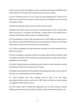 7
systems are used to detect the landmines, but they need human interference for diffusing. This
may be harmful to the human which even puts the life of a person in danger.
(3) Later surveillance process was even carried out using unmanned aerial vehicles (UAV)
which may not put the life of a human in risk but the process of diffusion may not be carried
out using this vehicle.
(4) Robots developed for location can do surveillance with movement.
(5) Whereas they unable to crawl over the stones or unbiased surfaces. Hence, a system which
fulfills the process of surveillance and diffusing is created which can be operated from a
minimum safest distance which can crawl over unbiased surfaces.
(6) This assemblage of wireless video transmitting device which fulfills surveillance process
and a robotic arm which fulfills diffusing process is standardized on the chassis of an RF based
vehicle which is used to move the system to the desired location.
(7) It is always challenging to design and develop a prototype for sensitive operations like to
diffuse any explosive.
(8) In this investigation, a prototype of mobile surveillance robot has been developed to build
an automatic surveillance and live monitoring using radio frequency signals which cannot be
interpreted by any individual.
(9) In order to identify remotely and diffuse any type of explosives such as landmines remotely
by operating the robotic arms without any risk to human.
(10) Haptic arms developed will not be suitable to unmanned ground robots, as they cannot lift
the loads, wire cutting and other extraction operations.
(11) These operations have been completed with the help of live 360 degree
monitoring/surveillance system, crawler and a 4 DOF robotic arm (whereas using this design
it be applied to 8 DOF robotic arm also).
(12) This wireless robot can fulfill other applications such as motion detection, material
handling, processing operations, assembly, inspection, loading and unloading operations, etc.
 