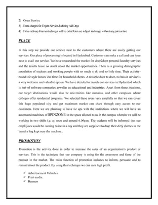 2) Open Service
3) Extra charges for Urgent Service & during Aid Days
4) Extra ordinary Garments charges will be extra Rates are subject to change without any prior notice


PLACE

In this step we provide our service near to the customers where there are easily getting our
services. Our place of processing is located in Hyderabad. Customer can make a call and can have
ease to avail our service. We have researched the market for door2door personal laundry services
and the results leave no doubt about the market opportunities. There is a growing demographic
population of students and working people with so much to do and so little time. Their activity-
based life style leaves less time for household chores. A reliable door to door, no hassle service is
a very welcome and valuable option. We have decided to launch our services in Hyderabad which
is hub of software companies aswellas as educational and industries. Apart from these locations,
our target destinations would also be universities like osmania, and other campuses where
colleges offer residential programs. We selected these areas very carefully so that we can cover
this huge populated city and get maximum market can share through easy access to our
customers. Here we are planning to have tie ups with the institutions where we will have an
automated machines of SPINZONE in the space allotted to us in the campus wherein we will be
working in two shifts i.e. at noon and around 6.00p.m. The students will be informed that our
employees would be coming twice in a day and they are supposed to drop their dirty clothes in the
laundry bag kept near the machine..


PROMOTION

Promotion is the activity done in order to increase the sales of an organization’s product or
services. This is the technique that our company is using for the awareness and fame of the
product in the market. The main function of promotion includes to inform, persuade and to
remind about the product. By using this technique we can earn high profit.

     Advertisement Vehicles
     Print media.
     Banners
 