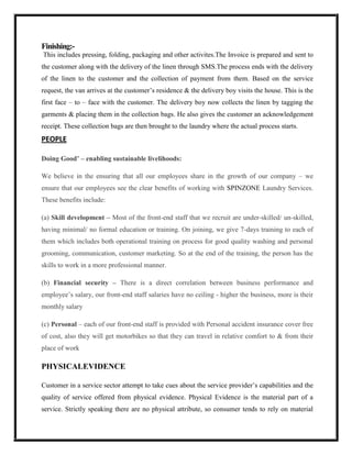 Finishing:-
This includes pressing, folding, packaging and other activites.The Invoice is prepared and sent to
the customer along with the delivery of the linen through SMS.The process ends with the delivery
of the linen to the customer and the collection of payment from them. Based on the service
request, the van arrives at the customer’s residence & the delivery boy visits the house. This is the
first face – to – face with the customer. The delivery boy now collects the linen by tagging the
garments & placing them in the collection bags. He also gives the customer an acknowledgement
receipt. These collection bags are then brought to the laundry where the actual process starts.
PEOPLE

Doing Good’ – enabling sustainable livelihoods:

We believe in the ensuring that all our employees share in the growth of our company – we
ensure that our employees see the clear benefits of working with SPINZONE Laundry Services.
These benefits include:

(a) Skill development – Most of the front-end staff that we recruit are under-skilled/ un-skilled,
having minimal/ no formal education or training. On joining, we give 7-days training to each of
them which includes both operational training on process for good quality washing and personal
grooming, communication, customer marketing. So at the end of the training, the person has the
skills to work in a more professional manner.

(b) Financial security – There is a direct correlation between business performance and
employee’s salary, our front-end staff salaries have no ceiling - higher the business, more is their
monthly salary

(c) Personal – each of our front-end staff is provided with Personal accident insurance cover free
of cost, also they will get motorbikes so that they can travel in relative comfort to & from their
place of work

PHYSICALEVIDENCE

Customer in a service sector attempt to take cues about the service provider’s capabilities and the
quality of service offered from physical evidence. Physical Evidence is the material part of a
service. Strictly speaking there are no physical attribute, so consumer tends to rely on material
 