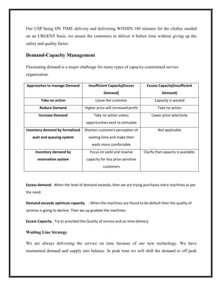 Our USP being ON TIME delivery and delivering WITHIN 180 minutes for the clothes needed
on an URGENT basis, we assure the customers to deliver it before time without giving up the
safety and quality factor.

Demand-Capacity Management

Fluctuating demand is a major challenge for many types of capacity-constrained service
organization.

Approaches to manage Demand           Insufficient Capacity(Excess         Excess Capacity(Insufficient
                                                Demand)                              Demand)
         Take no action                    Loose the customer                    Capacity is wasted
        Reduce Demand               Higher price will increased profit            Take no action
       Increase Demand                    Take no action unless                Lower price selectivity
                                     opportunities exist to stimulate
Inventory demand by formalized      Shorten customers perception of                Not applicable
    wait and queuing system           waiting time and make their
                                        waits more comfortable
     Inventory demand by               Focus on yield and reserve        Clarify that capacity is available.
       reservation system            capacity for less price sensitive
                                               customers



Excess demand: When the level of demand exceeds, then we are trying purchases extra machines as per
the need.

Demand exceeds optimum capacity : When the machines are found to be default then the quality of
services is going to decline. Then we up gradate the machines.

Excess Capacity: Try to provided the Quality of service and on time delivery

Waiting Line Strategy

We are always delivering the service on time because of our new technology. We have
maintained demand and supply into balance. In peak time we will shift the demand to off peak
 