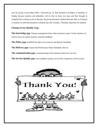 time by giving or providing offers r discounts.eg: we find demand on holidays or Saturday or
Sunday because students and jobholders will be free on those two days and they thought to
complete their washing work on that day. By giving discounts (student discount offer on Tuesday)
to students we shift that demand to off peak days like Tuesday r Thursday especially for students.

Closing service Quality Gap:

The knowledge gap: Educate management about what customers expect. In this situation we
need to focus on market research, customer feedback.

The Policy gap: Establish the right service process and Specify Standards.

The Delivery gap: Ensure that Performance Meets Standards. Door to

The communication gap: communicating to the customers about new services,

The Service Quality gap: more emphases quality service than competitors with low price.
 