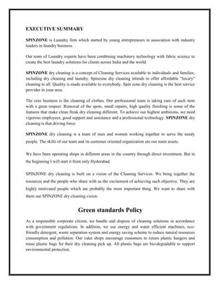 EXECUTIVE SUMMARY

SPINZONE is Laundry firm which started by young entrepreneurs in association with industry
leaders in laundry business.

Out team of Laundry experts have been combining machinery technology with fabric science to
create the best laundry solutions for clients across India and the world.

SPINZONE dry cleaning is a concept of Cleaning Services available to individuals and families,
including dry cleaning and laundry. Spinzone dry cleaning intends to offer affordable "luxury"
cleaning to all. Quality is made available to everybody. Spin zone dry cleaning is the best service
provider in your area.

The core business is the cleaning of clothes. Our professional team is taking care of each item
with a great respect. Removal of the spots, small repairs, high quality finishing is some of the
features that make clean freak dry cleaning different. To achieve our highest ambitions, we need
vigorous employees, good support and assistance and a professional technology. SPINZONE dry
cleaning is that driving force.

SPINZONE dry cleaning is a team of men and women working together to serve the needy
people. The skills of our team and its customer oriented organization are our main assets.

We have been operating shops in different areas in the country through direct investment. But in
the beginning I will start it from only Hyderabad.

SPINZONE dry cleaning is built on a vision of the Cleaning Services. We bring together the
resources and the people who share with us the excitement of achieving such objective. They are
highly motivated people which are probably the most important thing. We want to share with
them our SPINZONE dry cleaning vision.


                              Green standards Policy
As a responsible corporate citizen, we handle and dispose of cleaning solutions in accordance
with government regulations. In addition, we use energy and water efficient machines, eco-
friendly detergent, waste separation system and energy saving scheme to reduce natural resources
consumption and pollution. Our valet shops encourage customers to return plastic hangers and
reuse plastic bags for their dry cleaning pick up. All plastic bags are bio-degradable to support
environmental protection.
 