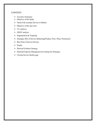 CONTENT
  Executive Summary
  Objective of the Study
  Need of the Laundry Service in Market
  Objective of the spin zone
  5’C analysis,
  SWOT analysis
  Segmentation & Targeting
  Strategies Mix of Service Marketing(Product, Price Place, Promotion)
  Blue Print of Service Process
  People
  Physical Evidence Strategy
  Demand-Capacity Management & waiting line Strategies
  Closing Service Quality gap
 