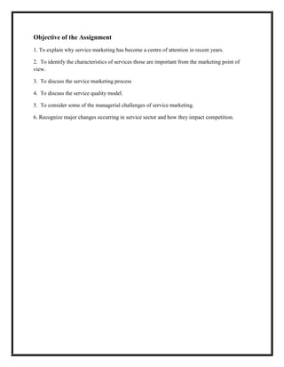 Objective of the Assignment
1. To explain why service marketing has become a centre of attention in recent years.

2. To identify the characteristics of services those are important from the marketing point of
view.

3. To discuss the service marketing process

4. To discuss the service quality model.

5. To consider some of the managerial challenges of service marketing.

6. Recognize major changes occurring in service sector and how they impact competition.
 