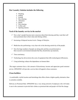 Our Laundry Solution includes the following

              Washing.
              folding
              Ironing
              Dry-cleaning
              Alteration
              Starch
              Wet cleaning
              Coffee café
              Spotting stations

Need of the laundry service in the market

    Now a day’s people become more conscious about their dressing and they want their self
     more prominent due to their clean and shining clothes.

    Increasing of disposal income levels. Change of lifestyles.


    Media has also performing a very clear role in the dressing sensitivity of the people.

    Now the large numbers of people are doing jobs and they are professional so
     their executive environment demands that they should dress up mannerly.

    Time consistency

    Technology has driven down the costs of equipment that offer technological efficiencies.

    Using technology reduces the dependence on human labor


.The target customers have a fair amount of discretionary income and appreciate good customer
service. SPINZONE will provide a service that will appeal to these customers.

Clean facilities:

A comfortable, stylish location and furnishings that offers clients a higher-quality alternative than
is currently available.

Delivery on Promised Date: SPINZONE has a very strong network of employees who will make
it sure to the customers to provide their clothes on promised date and people will feel the change.
 