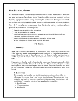 Objectives of our spin zone

It’s our goal to offer our clients a valuable long term laundry service, but also a place where you
can relax, have nice coffee and meet people. We go beyond just looking at immediate problems
by asking appropriate questions to help customers plan for the future. White pearl understands
that strategic plan combined with pragmatic mind set required for business to remain competitive
Now a day’s people become more conscious about their dressing and they want their self more
prominent due to their clean and shining cloths.
    We dedicated to complete client satisfaction
    To be present in all target markets
    We will achieve superior performance as measured by return on investment through
     systematic, substantial, profitable growth.
    We are committed to run as independent Laundromat service firms.
    Be able to expand our services in the region of our choice

                                         5’C Analysis

       1. Company:

   SPINZONE is basically wet-washing. It is carried out using the electric washing machine
   which could have a water dispenser tank in built or connected to water pipes directly from a
   source. Here, clothes goes in dry and comes out wet, then, the clothes are taken into the
   Tumble dryer or another device called Hydro Extractor, used in draining the water out of the
   cloth.

   Dry cleaning on the other hand, is for clothes that use no water for cleaning, examples of this
   are suits, jackets and other clothes with labels that read “Dry clean only”. In place of water,
   spray chemicals are used in removing the stains on clothes. A machine called Suit and Jacket
   Former is then used to make the suit and jacket smooth and straight instead of using steam
   ironing.

       2. Competitor:
        The competitor analysis takes into consideration the competitors position within the
       industry and the potential threat it may pose to other businesses. The main purpose of the
       competitor analysis is for businesses to analyze both the current and potential nature and
       capabilities of a competitor in order to be prepared against competition.
          Local Washer
          Washing Machines
          Drycleaners
 