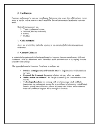 3. Customers:

Customer analysis can be vast and complicated Determine what needs from which clients you’re
trying to satisfy. A few areas to research would be the market segments, benefits the customer
wants.

       Basically our customer are..
           Young professional people.
           Students(who stay in hostel )
           Family
           Children

       4. Collaborators:

       As we are new in these particular services so we are not collaborating any agency or
       distributor.

       5. Context/Climate:
In order to fully understand the business climate/environment there are usually many different
factors that can affect a business, and if researched well it will contribute to a company that can
respond well to change.

The types of climate/environment firms have to analyses are:

               Political and regulatory environment: There is no political involvement in our
               services.
               Economic Environment: Increasing inflation rate may affect our service
               Social/cultural environment: We always try to satisfy our customers as well as
               society.
               Technological analysis: we come up with new technology which will help
               improve on old routines and suggest for new methods in being more cost efficient.
               In order to stay competitive and gain an advantage over others, businesses must
               have sufficient knowledge on the technological advances.
 