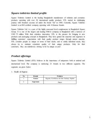 1
Square toiletries limited profile
Square Toiletries Limited is the leading Bangladeshi manufacturer of toiletries and cosmetics
products operating with over 50 international quality products. STL started its challenging
journey with branded coconut oil under the brand “Jui” in 1988. Currently, Square Toiletries
Limited is an ISO certified company operating with 16 famous brands.
Square Toiletries Ltd. is a part of the highly renowned local conglomerate in Bangladesh Square
Group. It is one of the largest and leading FMCG company in Bangladesh with a turnover of
USD 75 million. With their relentless innovation, STL is the pioneer for bringing in new
products and packaging concepts in Bangladesh. They have gained the expertise and eagerness in
fulfilling customers’ expectations with their quality product ranges through utmost sincerity.
STL consider people as unique in terms of their needs, and to satisfy individual needs, they
always try to maintain consistent quality of their unique products. Only for their
customers, they are relentlessly striving to be "as unique as you".
Product offerings
Square Toiletries Limited (STL) believes in the importance of uniqueness both at national and
international level. The company is marketing 21 brands in two different segments. The
segments are given below:
1. Health & Hygiene
No. Brands Products
1. Senora Regular, Confidence & Ultra Sanitary Napkin
2. Supermom Diaper
 