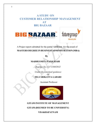1
A STUDY ON
CUSTOMER RELATIONSHIP MANAGEMENT
AT
BIG BAZAAR
A Project report submitted for the partial fulfillment for the award of
MASTERS DEGREE IN BUSINESS ADMINISTRATION(MBA)
By
MADHUSMITA PANIGRAHI
Register No.121723602032
Under the esteemed guidance
Of
MS.S SRIKANTA LAHARI
Assistant Professor
GITAM INSTITUTE OF MANAGEMENT
GITAM (DEEMED TO BE UNIVERSITY)
VISAKHAPATNAM
 