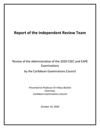 Report of the Independent Review Team
Review of the Administration of the 2020 CSEC and CAPE
Examinations
by the Caribbean Examinations Council
Presented to Professor Sir Hilary Beckles
Chairman,
Caribbean Examinations Council
October 16, 2020
 