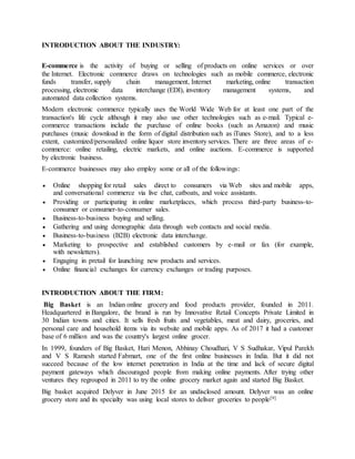 INTRODUCTION ABOUT THE INDUSTRY:
E-commerce is the activity of buying or selling of products on online services or over
the Internet. Electronic commerce draws on technologies such as mobile commerce, electronic
funds transfer, supply chain management, Internet marketing, online transaction
processing, electronic data interchange (EDI), inventory management systems, and
automated data collection systems.
Modern electronic commerce typically uses the World Wide Web for at least one part of the
transaction's life cycle although it may also use other technologies such as e-mail. Typical e-
commerce transactions include the purchase of online books (such as Amazon) and music
purchases (music download in the form of digital distribution such as iTunes Store), and to a less
extent, customized/personalized online liquor store inventory services. There are three areas of e-
commerce: online retailing, electric markets, and online auctions. E-commerce is supported
by electronic business.
E-commerce businesses may also employ some or all of the followings:
 Online shopping for retail sales direct to consumers via Web sites and mobile apps,
and conversational commerce via live chat, catboats, and voice assistants.
 Providing or participating in online marketplaces, which process third-party business-to-
consumer or consumer-to-consumer sales.
 Business-to-business buying and selling.
 Gathering and using demographic data through web contacts and social media.
 Business-to-business (B2B) electronic data interchange.
 Marketing to prospective and established customers by e-mail or fax (for example,
with newsletters).
 Engaging in pretail for launching new products and services.
 Online financial exchanges for currency exchanges or trading purposes.
INTRODUCTION ABOUT THE FIRM:
Big Basket is an Indian online grocery and food products provider, founded in 2011.
Headquartered in Bangalore, the brand is run by Innovative Retail Concepts Private Limited in
30 Indian towns and cities. It sells fresh fruits and vegetables, meat and dairy, groceries, and
personal care and household items via its website and mobile apps. As of 2017 it had a customer
base of 6 million and was the country's largest online grocer.
In 1999, founders of Big Basket, Hari Menon, Abhinay Choudhari, V S Sudhakar, Vipul Parekh
and V S Ramesh started Fabmart, one of the first online businesses in India. But it did not
succeed because of the low internet penetration in India at the time and lack of secure digital
payment gateways which discouraged people from making online payments. After trying other
ventures they regrouped in 2011 to try the online grocery market again and started Big Basket.
Big basket acquired Delyver in June 2015 for an undisclosed amount. Delyver was an online
grocery store and its specialty was using local stores to deliver groceries to people[9]
 