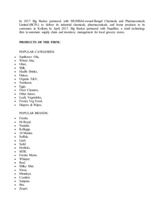 In 2017 Big Basket partnered with MUMBAI-owned Bengal Chemicals and Pharmaceuticals
Limited (BCPL) to deliver its industrial chemicals, pharmaceuticals, and home products to its
customers in Kolkata. In April 2017, Big Basket partnered with SnapBizz, a retail technology
firm to automate supply chain and inventory management for local grocery stores.
PRODUCTS OF THE FIRM:
POPULAR CATEGORIES:
 Sunflower Oils,
 Wheat Atta,
 Ghee,
 Milk,
 Health Drinks,
 Flakes,
 Organic F&V,
 Namkeen,
 Eggs,
 Floor Cleaners,
 Other Juices,
 Leafy Vegetables,
 Frozen Veg Food,
 Diapers & Wipes,
POPULAR BRANDS:
 Fresho.
 bb Royal.
 Nandini.
 Kelloggs.
 24 Mantra.
 Saffola.
 Lizol.
 Safal.
 Horlicks.
 MTR.
 Fresho Meats.
 Whisper.
 Real.
 Milky Mist.
 Nivea.
 Himalaya.
 Comfort.
 Sunpure.
 Bru.
 Zespri.
 