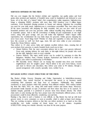 SERVICES OFFERED BY THE FIRM:
Did you ever imagine that the freshest of fruits and vegetables, top quality pulses and food
grains, dairy products and hundreds of branded items could be handpicked and delivered to your
home, all at the click of a button? India’s first comprehensive online megastore, bigbasket.com,
brings a whopping 20000+ products with more than 1000 brands,to over 4 million happy
customers. From household cleaning products to beauty and makeup, bigbasket has everything
you need for your daily needs. bigbasket.com is convenience personified They have taken away
all the stress associated with shopping for daily essentials, and you can now order all your
household products and even buy groceries online without travelling long distances or standing
in serpentine queues. Add to this the convenience of finding all your requirements at one single
source, along with great savings, and you will realise that bigbasket- India’s largest online
supermarket, has revolutionized the way India shops for groceries. Online grocery shopping has
never been easier. Need things fresh? Whether it’s fruits and vegetables or dairy and meat, they
have this covered as well! Get fresh eggs, meat, fish and more online at your convenience.
Hassle-free Home Delivery options
They deliver to 25 cities across India and maintain excellent delivery times, ensuring that all
your products from groceries to snacks branded foods reach you in time.
 Slotted Delivery: Pick the most convenient delivery slot to have your grocery delivered.
From early morning delivery for early birds, to late-night delivery for people who work
the late shift, bigbasket caters to every schedule.
 Express Delivery: This super useful service can be availed by customers in cities like
Bangalore, Mumbai, Pune, Chennai, Kolkata, Hyderabad and Delhi-NCR in which we
deliver your orders to yourdoorstep in 90 Minutes .
 BB Speciality stores: Missed out on buying that essential item from your favourite
neighborhood store for tonight’s party? They’ll deliver it for you! From bakery, sweets
and meat to flowers and chocolates, they deliver your order in 90 minutes, through a
special arrangement with a nearby speciality store, verified by us.
DETAILED SUPPLY CHAIN STRUCTURE OF THE FIRM:
Big Basket (Online Grocery Shopping and Online Supermarket in India)follows inventory
model currently. They started from just in time model but moved to an inventory model
considering their expansion and large base of consumers. Additionally, they maintain
warehouses to stock products which they purchase from different vendors. Their vendors include
big firms like P&G, HUL etc. along with small mandi vendors and kirana shops. Moreover,
procurement totally depends on type of products and from where they have to be sourced. To
maintain margins, generally it is preferred to procure items from farmers directly. The whole
chain starts at early morning and they have proper team who benchmarks different prices, so that
procurement could be done efficiently considering cost and time.
Running a big chain in such a business is very difficult, so Big Basket has tied up with local
grocery stores to serve consumers as soon as possible, which is called as hyper local strategy.
They are working on express delivery so that they can deliver products in as much as less time
possible like rice, lentils, cooking oil (basic items) etc. in 60 minutes. Acquisition
of DELYVER (strong two wheeler network) was done for the same purpose.
 
