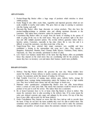 ADVANTAGES:
1. Product Range: Big Basket offers a huge range of products which stretches to about
18000 products.
2. Exotic Range: It also offers exotic fruits, vegetables and imported groceries which are not
easily available in nearby retail outlets. This gives them an edge in catering to customers
who like buying such stuff.
3. Discounts: Big Basket offers huge discounts on various products. They also have the
product bundling technique to maximize sales and offering maximum discounts to the
customers. This makes them a lucrative option for customers to buy.
4. Convenience: Big Basket offers an escape from the hassle of standing in the queues of
malls or going all the way to the retail stores. They give the products right at the door
step and offer multiple payment options. The on-time delivery guarantee makes them a
lucrative option, Customers, especially in big cities where life is very fast and it is
difficult to reach the customers, can shop at any time of the day.
5. Target Group: They have selected their target customers very carefully and have
established a footing in the metropolitan and some tier-I cities. They operate in
Bangalore, Hyderabad, Mumbai, Pune, Chennai, Delhi, Mysore, Vadodara, Patna, Indore,
Vijaywada, etc. They are currently operational in about 25 cities.
6. Low Fixed Cost business model: Most of the items that Big Basket offers are perishable
hence they depend on the retail stores they are coordinating with for the products. This
means they have no inventory cost and makes their business model more profitable.
DISADVANTAGES:
1. Delivery Time: Big Basket delivers the groceries the next day. Many retailers have
started the facility of home delivery to nearby societies and customers in just few minutes
to hours. So customers prefer this instead of waiting for 24 hours.
2. High Variable Cost: Cost of running many delivery guys, delivery trucks, storage for
perishable items, wastage during transportation makes the business run at a high variable
cost. They have to bleed more money and will take longer to break even.
3. Minimum order quantity/price compulsion: Big Basket does not offer home-delivery
below a certain set order price limit. This means that customers would be forced to add a
product or two just to avail the service. This makes them lose a customers.
4. Be at home: Customers have to be at home when Big Basket is about to deliver. This
means the customers have to plan according to the delivery time. If by some means the
order gets delayed customer gets angry and unhappy by the service. On top of this they
have to pay a little add on price for the home delivery.
5. Order Cancellations: They depend on stores that they have tied-up with to provide them
the items. If they do not have the items available they won’t be able to deliver them. This
sometimes tend in cancellation of orders. Out of stock issues tend to make the customers
unhappy and repetitive of such issues makes the customers reluctant to reuse the service.
 