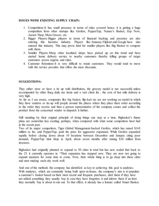 ISSUES WITH EXISTING SUPPLY CHAIN:
1. Competition: It has small presence in terms of cities covered hence, it is getting a huge
competition from other startups like Grofers, PepperTap, Nature’s Basket, Zop Now,
Aaram Shop, Mera Grocer, etc.
2. Bigger Players: Bigger players in terms of financial backing and presence are also
entering this lucrative industry. Players like Amazon, Flipkart and Google have also
entered this industry. This may prove fatal for smaller players like Big Basket to compete
with them.
3. Smaller Players: Many other localized shops have picked up on this trend and have
started home delivery service to nearby customers thereby killing groups of target
customers across regions and cities.
4. Customer Retention: It is very difficult to retain customers. They would tend to move
with the service provider that offers the most discounts.
SUGGESTIONS:
They either store or have a tie up with distributors, the grocery model is not successful unless
accompanied by other fmcg daily use items and a vast client list , the cost of last mile delivery is
very high.
As far as I am aware, companies like big basket, flip-kart etc are not working on model in which
they have vendors or tie-up will people around the places where they place there order according
to the order they receive and then a person representative of the company comes and collect the
product from the concerned vendor to dispatch it further.
Still standing by their original principle of doing things one step at a time, Bigbasket’s future
plans are somewhat less exciting, perhaps, when compared with what some competitors have had
in the recent past.
Two of its major competitors, Tiger Global Management-backed Grofers, which has raised $165
million so far, and PepperTap, paid the price for aggressive expansion. While Grofers expanded
rapidly before closing down about 10 locations between December and January citing poor
demand, PepperTap shut shop in April, about seven months after raising $36 million from
investors.
Bigbasket had originally planned to expand to 50 cities in total but has now scaled that back to
the 25 it currently operates in. “Their expansion has stopped now. They are now not going to
expand anymore for some time to come. Now, their whole thing is to go deep into these cities
and start making each city work well.
And one of the methods the company has identified as key to achieving this goal is analytics.
With analytics, which are constantly being built upon in-house, the company’s aim is to populate
a customer’s basket based on their most recent and frequent purchases, alert them if they have
not added something they usually buy in case they have forgotten it and inform them if an item
they normally buy is about to run out. To that effect, it already has a feature called Smart Basket.
 
