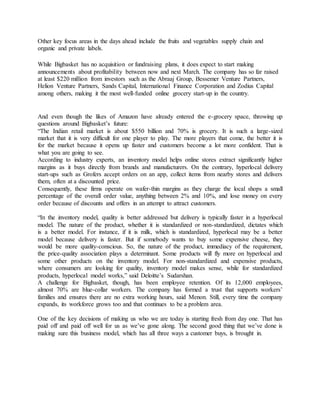 Other key focus areas in the days ahead include the fruits and vegetables supply chain and
organic and private labels.
While Bigbasket has no acquisition or fundraising plans, it does expect to start making
announcements about profitability between now and next March. The company has so far raised
at least $220 million from investors such as the Abraaj Group, Bessemer Venture Partners,
Helion Venture Partners, Sands Capital, International Finance Corporation and Zodius Capital
among others, making it the most well-funded online grocery start-up in the country.
And even though the likes of Amazon have already entered the e-grocery space, throwing up
questions around Bigbasket’s future:
“The Indian retail market is about $550 billion and 70% is grocery. It is such a large-sized
market that it is very difficult for one player to play. The more players that come, the better it is
for the market because it opens up faster and customers become a lot more confident. That is
what you are going to see.
According to industry experts, an inventory model helps online stores extract significantly higher
margins as it buys directly from brands and manufacturers. On the contrary, hyperlocal delivery
start-ups such as Grofers accept orders on an app, collect items from nearby stores and delivers
them, often at a discounted price.
Consequently, these firms operate on wafer-thin margins as they charge the local shops a small
percentage of the overall order value, anything between 2% and 10%, and lose money on every
order because of discounts and offers in an attempt to attract customers.
“In the inventory model, quality is better addressed but delivery is typically faster in a hyperlocal
model. The nature of the product, whether it is standardized or non-standardized, dictates which
is a better model. For instance, if it is milk, which is standardized, hyperlocal may be a better
model because delivery is faster. But if somebody wants to buy some expensive cheese, they
would be more quality-conscious. So, the nature of the product, immediacy of the requirement,
the price-quality association plays a determinant. Some products will fly more on hyperlocal and
some other products on the inventory model. For non-standardized and expensive products,
where consumers are looking for quality, inventory model makes sense, while for standardized
products, hyperlocal model works,” said Deloitte’s Sudarshan.
A challenge for Bigbasket, though, has been employee retention. Of its 12,000 employees,
almost 70% are blue-collar workers. The company has formed a trust that supports workers’
families and ensures there are no extra working hours, said Menon. Still, every time the company
expands, its workforce grows too and that continues to be a problem area.
One of the key decisions of making us who we are today is starting fresh from day one. That has
paid off and paid off well for us as we’ve gone along. The second good thing that we’ve done is
making sure this business model, which has all three ways a customer buys, is brought in.
 