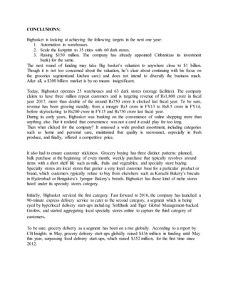 CONCLUSIONS:
Bigbasket is looking at achieving the following targets in the next one year:
1. Automation in warehouses.
2. Scale the footprint to 35 cities with 60 dark stores.
3. Raising $150 million. The company has already appointed Citibank(as its investment
bank) for the same.
The next round of funding may take Big basket’s valuation to anywhere close to $1 billion.
Though it is not too concerned about the valuation, he’s clear about continuing with his focus on
the groceries segment(and kitchen care) and does not intend to diversify the business much.
After all, a $300 billion market is by no means insignificant.
Today, Bigbasket operates 25 warehouses and 63 dark stores (storage facilities). The company
claims to have three million repeat customers and is targeting revenue of Rs1,800 crore in fiscal
year 2017, more than double of the around Rs750 crore it clocked last fiscal year. To be sure,
revenue has been growing steadily, from a meagre Rs3 crore in FY13 to Rs8.5 crore in FY14,
before skyrocketing to Rs200 crore in FY15 and Rs750 crore last fiscal year.
During its early years, Bigbasket was banking on the convenience of online shopping more than
anything else. But it realized that convenience was not a card it could play for too long.
Then what clicked for the company? It amassed a wide product assortment, including categories
such as home and personal care, maintained that quality is sacrosanct, especially in fresh
produce, and finally, offered a competitive price.
It also had to ensure customer stickiness. Grocery buying has three distinct patterns: planned,
bulk purchase at the beginning of every month; weekly purchase that typically revolves around
items with a short shelf life such as milk, fruits and vegetables; and specialty store buying.
Specialty stores are local stores that garner a very loyal customer base for a particular product or
brand, which customers typically refuse to buy from elsewhere such as Karachi Bakery’s biscuits
in Hyderabad or Bengaluru’s Iyengar Bakery’s breads. Bigbasket has those kind of niche stores
listed under its specialty stores category.
Initially, Bigbasket serviced the first category. Fast forward to 2016, the company has launched a
90-minute express delivery service to cater to the second category, a segment which is being
eyed by hyperlocal delivery start-ups including SoftBank and Tiger Global Management-backed
Grofers, and started aggregating local specialty stores online to capture the third category of
customers.
To be sure, grocery delivery as a segment has been on a rise globally. According to a report by
CB Insights in May, grocery delivery start-ups globally raised $436 million in funding until May
this year, surpassing food delivery start-ups, which raised $352 million, for the first time since
2012.
 