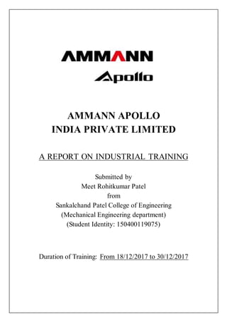 AMMANN APOLLO
INDIA PRIVATE LIMITED
A REPORT ON INDUSTRIAL TRAINING
Submitted by
Meet Rohitkumar Patel
from
Sankalchand Patel College of Engineering
(Mechanical Engineering department)
(Student Identity: 150400119075)
Duration of Training: From 18/12/2017 to 30/12/2017
 