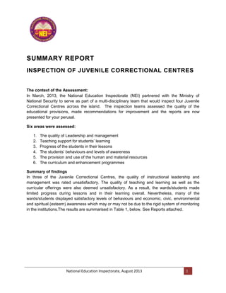National Education Inspectorate, August 2013 1
SUMMARY REPORT
INSPECTION OF JUVENILE CORRECTIONAL CENTRES
The context of the Assessment:
In March, 2013, the National Education Inspectorate (NEI) partnered with the Ministry of
National Security to serve as part of a multi-disciplinary team that would inspect four Juvenile
Correctional Centres across the island. The inspection teams assessed the quality of the
educational provisions, made recommendations for improvement and the reports are now
presented for your perusal.
Six areas were assessed:
1. The quality of Leadership and management
2. Teaching support for students’ learning
3. Progress of the students in their lessons
4. The students’ behaviours and levels of awareness
5. The provision and use of the human and material resources
6. The curriculum and enhancement programmes
Summary of findings
In three of the Juvenile Correctional Centres, the quality of instructional leadership and
management was rated unsatisfactory. The quality of teaching and learning as well as the
curricular offerings were also deemed unsatisfactory. As a result, the wards/students made
limited progress during lessons and in their learning overall. Nevertheless, many of the
wards/students displayed satisfactory levels of behaviours and economic, civic, environmental
and spiritual (esteem) awareness which may or may not be due to the rigid system of monitoring
in the institutions.The results are summarised in Table 1, below. See Reports attached.
 