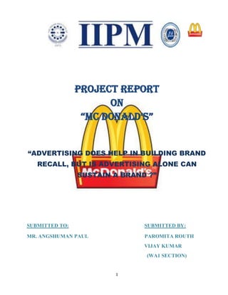 Project Report
                      On
                 “Mc DONALD’S”


“ADVERTISING DOES HELP IN BUILDING BRAND
   RECALL, BUT IS ADVERTISING ALONE CAN
                SUSTAIN A BRAND ?”




SUBMITTED TO:                  SUBMITTED BY:

MR. ANGSHUMAN PAUL             PAROMITA ROUTH
                               VIJAY KUMAR
                               (WA1 SECTION)


                        1
 
