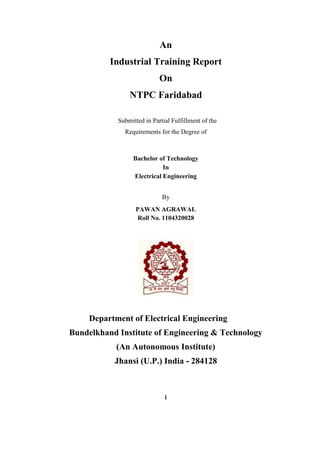 An 
Industrial Training Report 
On 
NTPC Faridabad 
Submitted in Partial Fulfillment of the 
Requirements for the Degree of 
Bachelor of Technology 
In 
Electrical Engineering 
By 
PAWAN AGRAWAL 
Roll No. 1104320028 
Department of Electrical Engineering 
Bundelkhand Institute of Engineering & Technology 
(An Autonomous Institute) 
Jhansi (U.P.) India - 284128 
i  