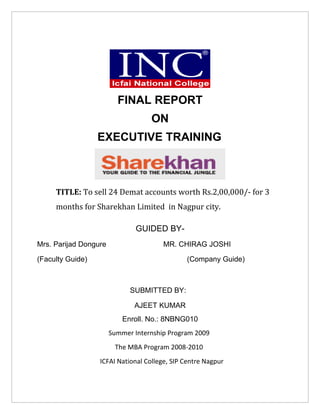 FINAL REPORT
                                   ON
                  EXECUTIVE TRAINING



     TITLE: To sell 24 Demat accounts worth Rs.2,00,000/- for 3
     months for Sharekhan Limited in Nagpur city.

                               GUIDED BY-
Mrs. Parijad Dongure                   MR. CHIRAG JOSHI

(Faculty Guide)                               (Company Guide)



                             SUBMITTED BY:

                              AJEET KUMAR
                           Enroll. No.: 8NBNG010
                       Summer Internship Program 2009
                        The MBA Program 2008-2010
                  ICFAI National College, SIP Centre Nagpur
 