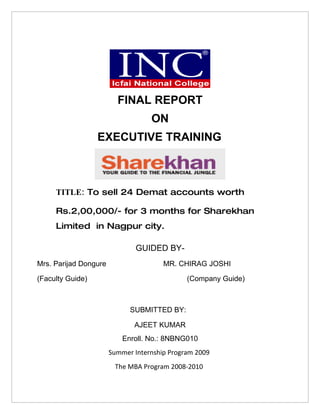 FINAL REPORT
                                   ON
                  EXECUTIVE TRAINING



     TITLE: To sell 24 Demat accounts worth

     Rs.2,00,000/- for 3 months for Sharekhan
     Limited in Nagpur city.

                               GUIDED BY-
Mrs. Parijad Dongure                   MR. CHIRAG JOSHI

(Faculty Guide)                               (Company Guide)



                             SUBMITTED BY:

                              AJEET KUMAR
                           Enroll. No.: 8NBNG010
                       Summer Internship Program 2009
                        The MBA Program 2008-2010
 
