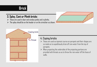Brick
3. Splay, Cant or Plinth bricks
 These are used in door and window jambs and in plinths.
 The splay should be on the header or on the stretcher as shown
4. Coping bricks
 These are used as topmost course on parapets and their shapes are
so made as to expeditiously drain off rain water from the top of
parapets.
 When projecting the undersides of the projecting portions are
provided with throats so as to throw the rain water off the faces of
walls.
 