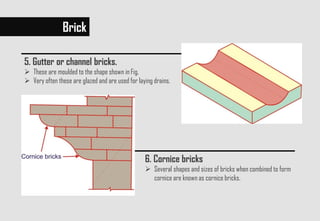 5. Gutter or channel bricks.
 These are moulded to the shape shown in Fig.
 Very often these are glazed and are used for laying drains.
Brick
6. Cornice bricks
 Several shapes and sizes of bricks when combined to form
cornice are known as cornice bricks.
 