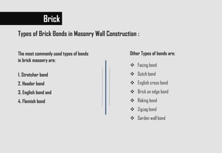 The most commonly used types of bonds
in brick masonry are:
1. Stretcher bond
2. Header bond
3. English bond and
4. Flemish bond
Brick
Other Types of bonds are:
 Facing bond
 Dutch bond
 English cross bond
 Brick on edge bond
 Raking bond
 Zigzag bond
 Garden wall bond
Types of Brick Bonds in Masonry Wall Construction :
 
