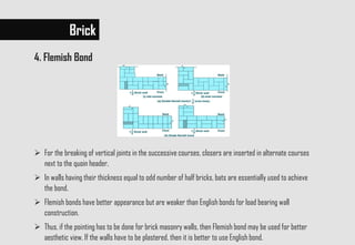  For the breaking of vertical joints in the successive courses, closers are inserted in alternate courses
next to the quoin header.
 In walls having their thickness equal to odd number of half bricks, bats are essentially used to achieve
the bond.
 Flemish bonds have better appearance but are weaker than English bonds for load bearing wall
construction.
 Thus, if the pointing has to be done for brick masonry walls, then Flemish bond may be used for better
aesthetic view. If the walls have to be plastered, then it is better to use English bond.
Brick
4. Flemish Bond
 