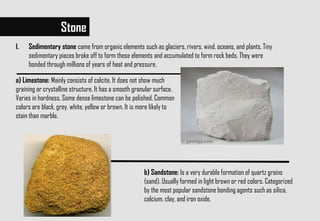 a) Limestone: Mainly consists of calcite. It does not show much
graining or crystalline structure. It has a smooth granular surface.
Varies in hardness. Some dense limestone can be polished. Common
colors are black, grey, white, yellow or brown. It is more likely to
stain than marble.
Stone
b) Sandstone: Is a very durable formation of quartz grains
(sand). Usually formed in light brown or red colors. Categorized
by the most popular sandstone bonding agents such as silica,
calcium, clay, and iron oxide.
I. Sedimentary stone came from organic elements such as glaciers, rivers, wind, oceans, and plants. Tiny
sedimentary pieces broke off to form these elements and accumulated to form rock beds. They were
bonded through millions of years of heat and pressure.
 
