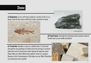 Stone
c) Soapstone: A very soft stone made of a variety of talc. It is a
dense mineral that wears well and is often resistant to oxide.
d) Fossil stone: Considered a limestone that contains natural
fossils such as sea-shells and plants
e) Travertine: Usually a cream or reddish color. It is formed
through the accumulation of calcite from hot springs. It contains
holes that were formed from water flowing through the stone.
These holes are often filled with synthetic resins or cements.
Requires a lot of maintenance if the holes are not filled. Classified
as a limestone and a marble.
 