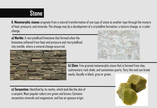 Stone
II. Metamorphic stones originate from a natural transformation of one type of stone to another type through the mixture
of heat, pressure, and minerals. The change may be a development of a crystalline formation, a texture change, or a color
change.
a) Marble: A recrystallized limestone that formed when the
limestone softened from heat and pressure and recrystallized
into marble, where a mineral change occurred.
b) Slate: Fine grained metamorphic stone that is formed from clay,
sedimentary rock shale, and sometimes quartz. Very thin and can break
easily. Usually in black, gray or green.
c) Serpentine: Identified by its marks, which look like the skin of
a serpent. Most popular colors are green and brown. Contains
serpentine minerals and magnesium, and has an igneous origin.
 