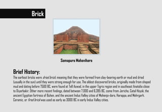 Brief History:
The earliest bricks were dried brick, meaning that they were formed from clay-bearing earth or mud and dried
(usually in the sun) until they were strong enough for use. The oldest discovered bricks, originally made from shaped
mud and dating before 7500 BC, were found at Tell Aswad, in the upper Tigris region and in southeast Anatolia close
to Diyarbakir. Other more recent findings, dated between 7,000 and 6,395 BC, come from Jericho, Catal Hüyük, the
ancient Egyptian fortress of Buhen, and the ancient Indus Valley cities of Mohenjo-daro, Harappa,and Mehrgarh.
Ceramic, or fired brick was used as early as 3000 BC in early Indus Valley cities.
Brick
Somapura Mahavihara
 