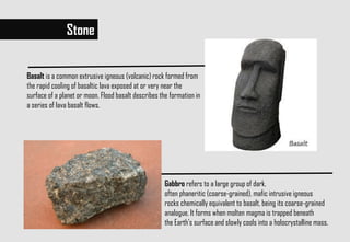 Stone
Basalt is a common extrusive igneous (volcanic) rock formed from
the rapid cooling of basaltic lava exposed at or very near the
surface of a planet or moon. Flood basalt describes the formation in
a series of lava basalt flows.
Gabbro refers to a large group of dark,
often phaneritic (coarse-grained), mafic intrusive igneous
rocks chemically equivalent to basalt, being its coarse-grained
analogue. It forms when molten magma is trapped beneath
the Earth's surface and slowly cools into a holocrystalline mass.
 