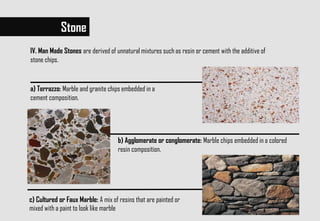 Stone
IV. Man Made Stones are derived of unnatural mixtures such as resin or cement with the additive of
stone chips.
c) Cultured or Faux Marble: A mix of resins that are painted or
mixed with a paint to look like marble
a) Terrazzo: Marble and granite chips embedded in a
cement composition.
b) Agglomerate or conglomerate: Marble chips embedded in a colored
resin composition.
 