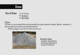 Stone
Size of Stone:  #4 Stone
 #5 Stone
 #57 Stone
Common Uses:
· Irrigation Applications
· Drainage Applications
· Erosion Protection
#4 Stone
#4 Stone is a course material that may be processed from gravels, granites, limestone, dolomite, sandstones, or
other naturally occurring hard, sound, durable materials.
#4 Stone averages in size from 3/4 inch to 2 inch in size.
 
