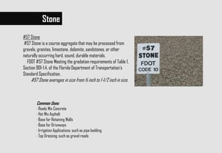#57 Stone
#57 Stone is a course aggregate that may be processed from
gravels, granites, limestone, dolomite, sandstones, or other
naturally occurring hard, sound, durable materials.
FDOT #57 Stone Meeting the gradation requirements of Table 1,
Section 901-1.4, of the Florida Department of Transportation's
Standard Specification.
#57 Stone averages in size from ½ inch to 1-1/2 inch in size.
Common Uses:
· Ready Mix Concrete
· Hot Mix Asphalt
· Base for Retaining Walls
· Base for Driveways
· Irrigation Applications: such as pipe bedding
· Top Dressing: such as gravel roads
Stone
 