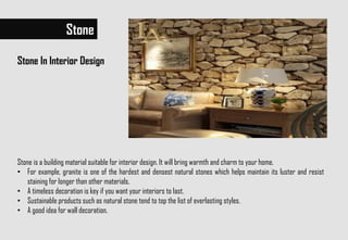 Stone
Stone In Interior Design
Stone is a building material suitable for interior design. It will bring warmth and charm to your home.
• For example, granite is one of the hardest and densest natural stones which helps maintain its luster and resist
staining for longer than other materials.
• A timeless decoration is key if you want your interiors to last.
• Sustainable products such as natural stone tend to top the list of everlasting styles.
• A good idea for wall decoration.
 