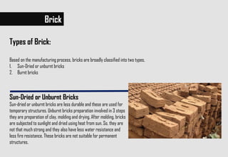 Brick
Types of Brick:
Based on the manufacturing process, bricks are broadly classified into two types,
1. Sun-Dried or unburnt bricks
2. Burnt bricks
Sun-Dried or Unburnt Bricks
Sun-dried or unburnt bricks are less durable and these are used for
temporary structures. Unburnt bricks preparation involved in 3 steps
they are preparation of clay, molding and drying. After molding, bricks
are subjected to sunlight and dried using heat from sun. So, they are
not that much strong and they also have less water resistance and
less fire resistance. These bricks are not suitable for permanent
structures.
 