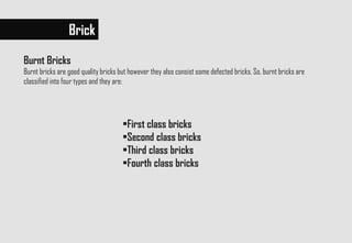 Brick
Burnt Bricks
Burnt bricks are good quality bricks but however they also consist some defected bricks. So, burnt bricks are
classified into four types and they are:
•First class bricks
•Second class bricks
•Third class bricks
•Fourth class bricks
 