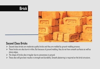 Brick
Second Class Bricks
 Second class bricks are moderate quality bricks and they are molded by ground-molding process.
 These bricks are also burnt in kilns. But because of ground molding, they do not have smooth surfaces as well as
sharp edges.
 The shape of bricks also irregular due to unevenness in ground.
 These also will give best results in strength and durability. Smooth plastering is required on the brick structure.
 