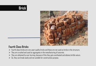 Brick
Fourth Class Bricks
 Fourth class bricks are very poor quality bricks and these are not used as bricks in the structure.
 They are crushed and used as aggregates in the manufacturing of concrete.
 They are obtained by over burning, because of this they gets overheated and obtains brittle nature.
 So, they can break easily and not suitable for construction purpose.
 