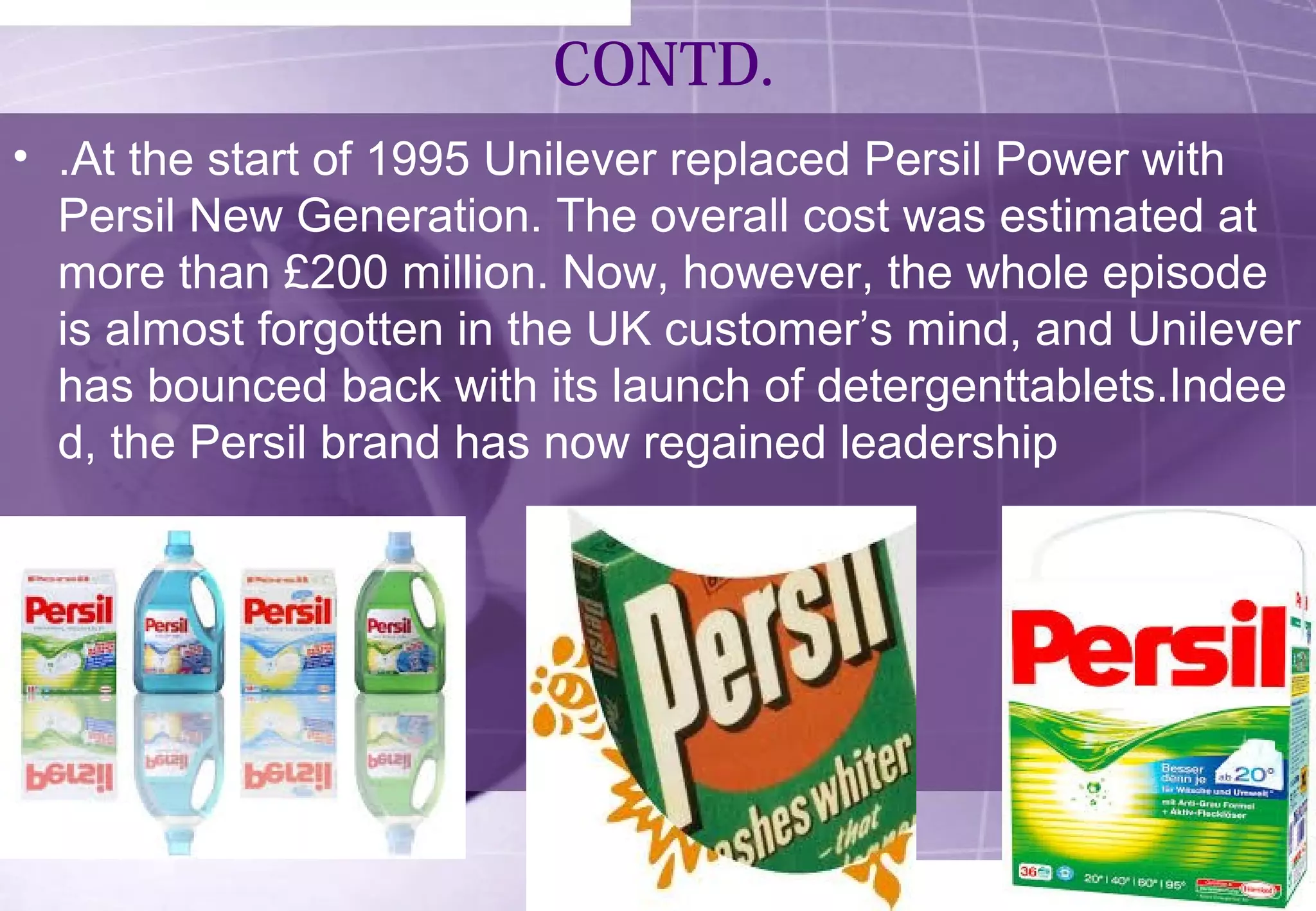 CONTD. 
• .At the start of 1995 Unilever replaced Persil Power with 
Persil New Generation. The overall cost was estimated at 
more than £200 million. Now, however, the whole episode 
is almost forgotten in the UK customer’s mind, and Unilever 
has bounced back with its launch of detergenttablets.Indee 
d, the Persil brand has now regained leadership 
 