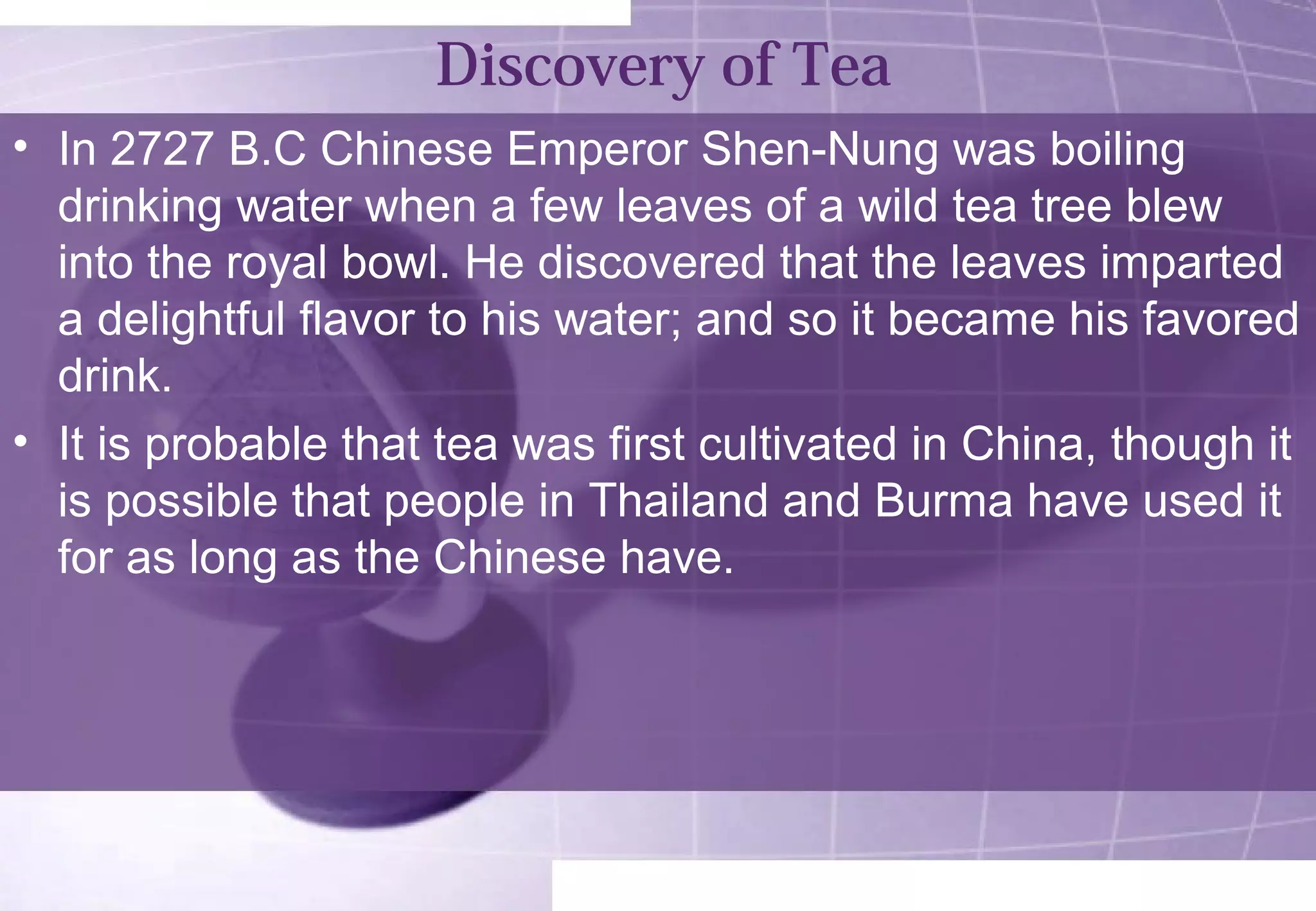 Discovery of Tea 
• In 2727 B.C Chinese Emperor Shen-Nung was boiling 
drinking water when a few leaves of a wild tea tree blew 
into the royal bowl. He discovered that the leaves imparted 
a delightful flavor to his water; and so it became his favored 
drink. 
• It is probable that tea was first cultivated in China, though it 
is possible that people in Thailand and Burma have used it 
for as long as the Chinese have. 
 